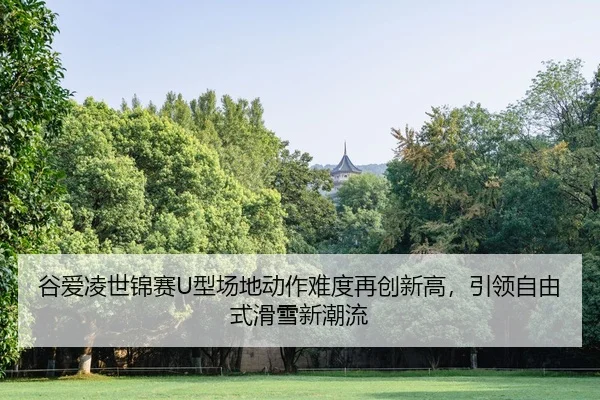 谷爱凌世锦赛U型场地动作难度再创新高，引领自由式滑雪新潮流