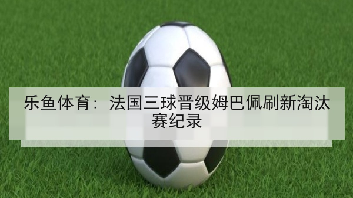 乐鱼体育: 法国三球晋级姆巴佩刷新淘汰赛纪录 乐鱼体育: 法国三球晋级姆巴佩刷新淘汰赛纪录