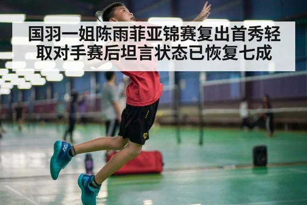 国羽一姐陈雨菲亚锦赛复出首秀轻取对手赛后坦言状态已恢复七成