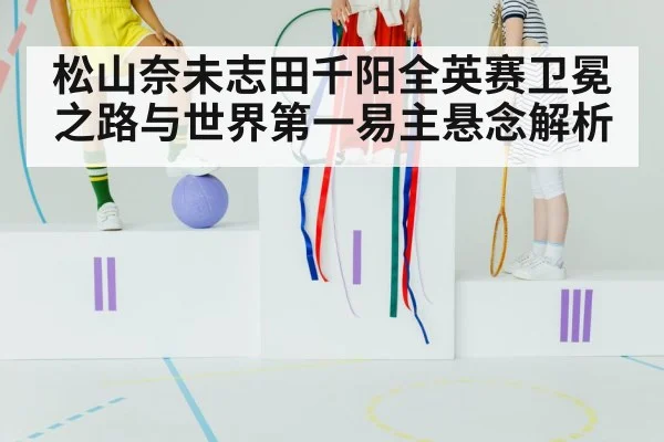 松山奈未志田千阳全英赛卫冕之路与世界第一易主悬念解析