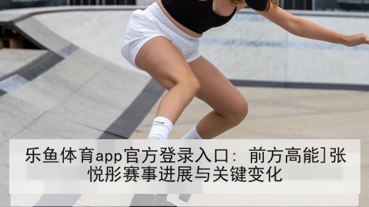 乐鱼体育app官方登录入口: 前方高能]张悦彤赛事进展与关键变化